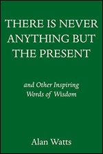 There Is Never Anything but the Present: And Other Inspiring Words of Wisdom